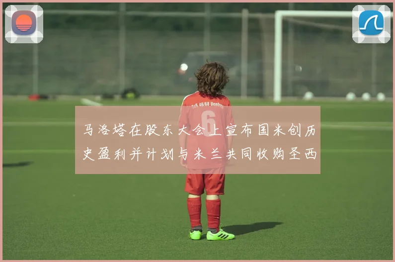 马洛塔在股东大会上宣布国米创历史盈利并计划与米兰共同收购圣西罗