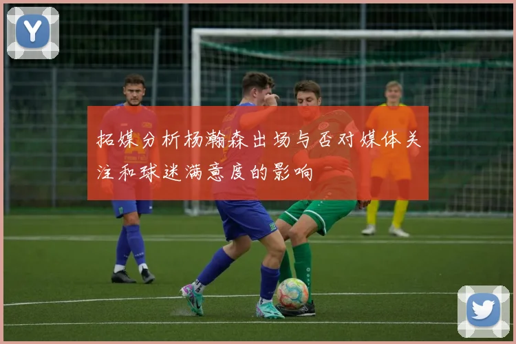 拓媒分析杨瀚森出场与否对媒体关注和球迷满意度的影响
