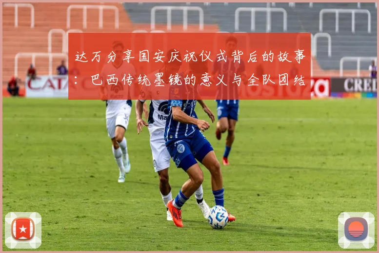 达万分享国安庆祝仪式背后的故事：巴西传统墨镜的意义与全队团结的象征