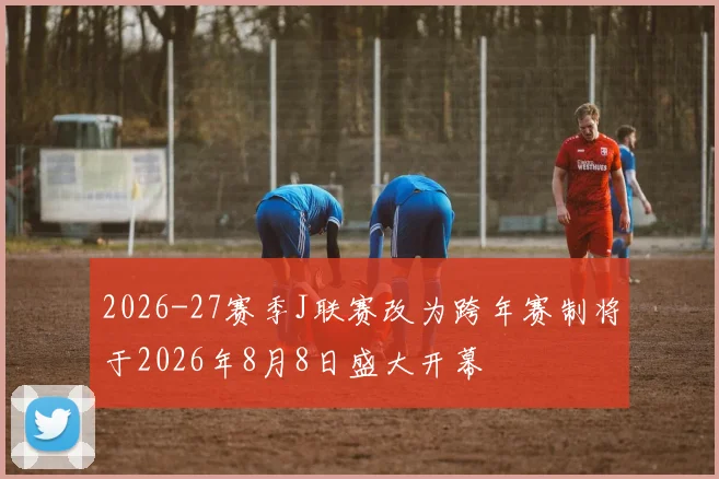2026-27赛季J联赛改为跨年赛制将于2026年8月8日盛大开幕