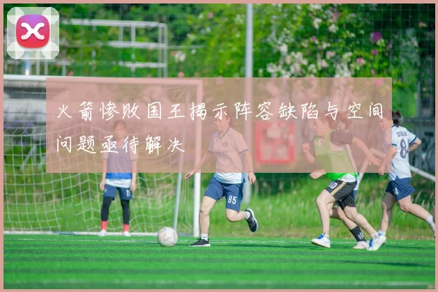 火箭惨败国王揭示阵容缺陷与空间问题亟待解决