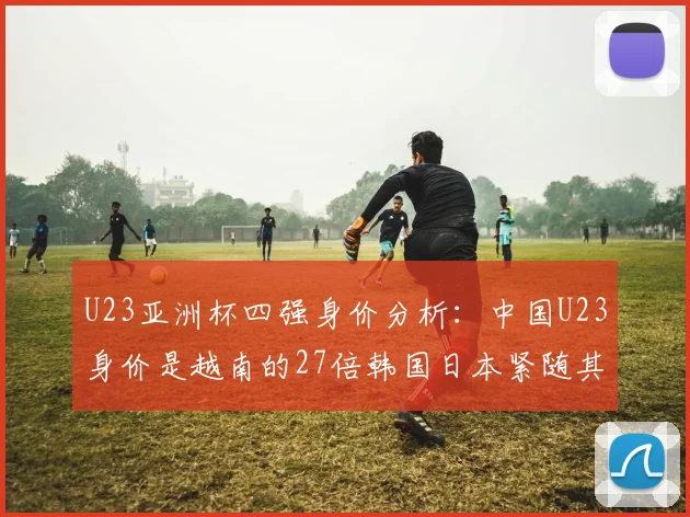 U23亚洲杯四强身价分析：中国U23身价是越南的27倍韩国日本紧随其后