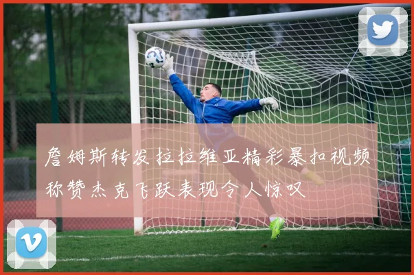 詹姆斯转发拉拉维亚精彩暴扣视频称赞杰克飞跃表现令人惊叹