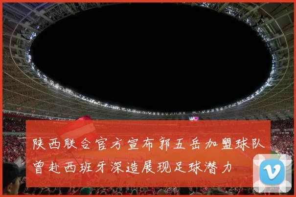陕西联合官方宣布郭五岳加盟球队曾赴西班牙深造展现足球潜力
