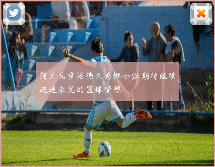 阿丘瓦重返热火感慨如归期待继续追逐未完的篮球梦想