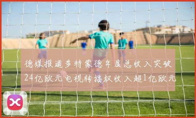 德媒报道多特蒙德年度总收入突破24亿欧元电视转播权收入超1亿欧元