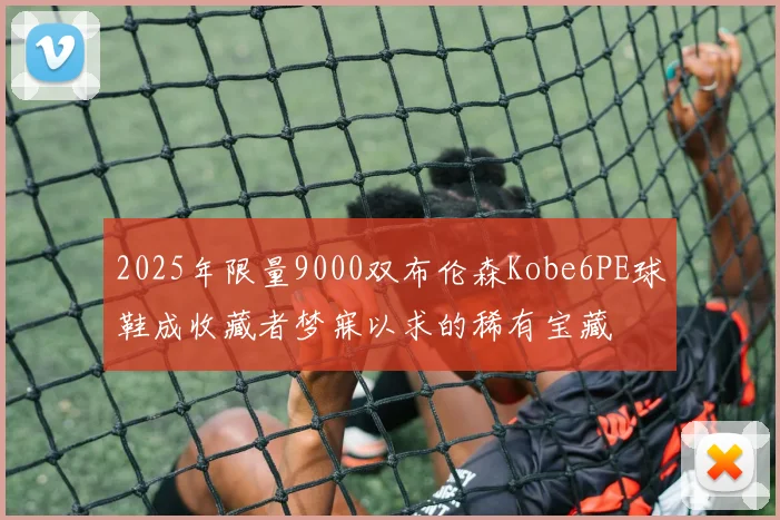 2025年限量9000双布伦森Kobe6PE球鞋成收藏者梦寐以求的稀有宝藏