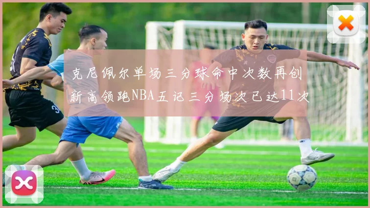 克尼佩尔单场三分球命中次数再创新高领跑NBA五记三分场次已达11次