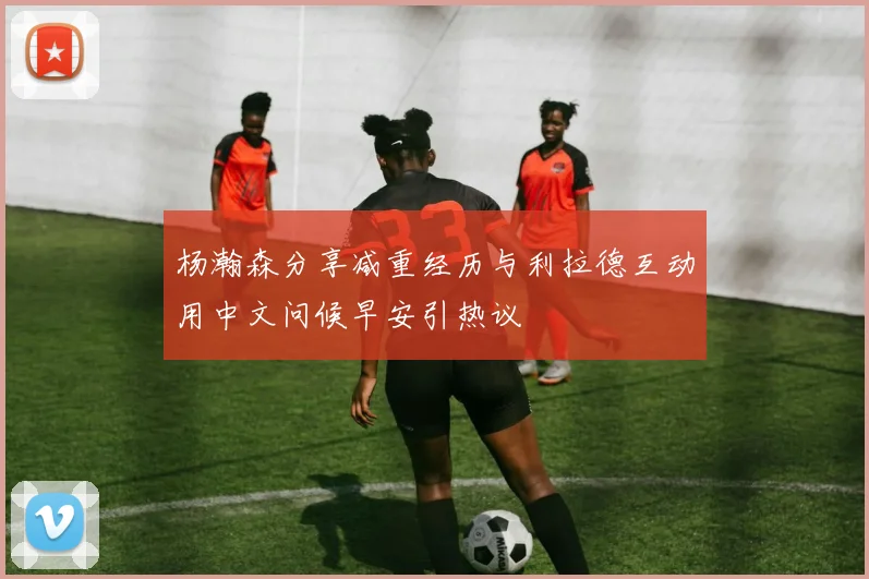 杨瀚森分享减重经历与利拉德互动用中文问候早安引热议