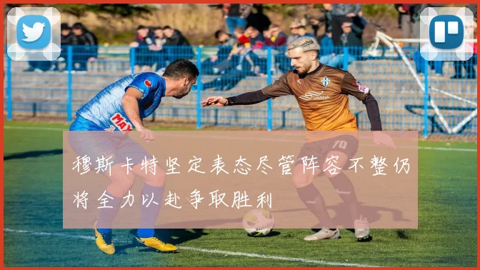 穆斯卡特坚定表态尽管阵容不整仍将全力以赴争取胜利