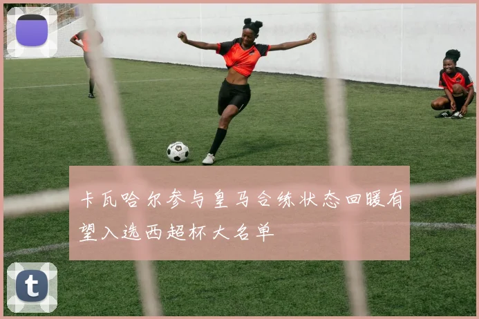卡瓦哈尔参与皇马合练状态回暖有望入选西超杯大名单