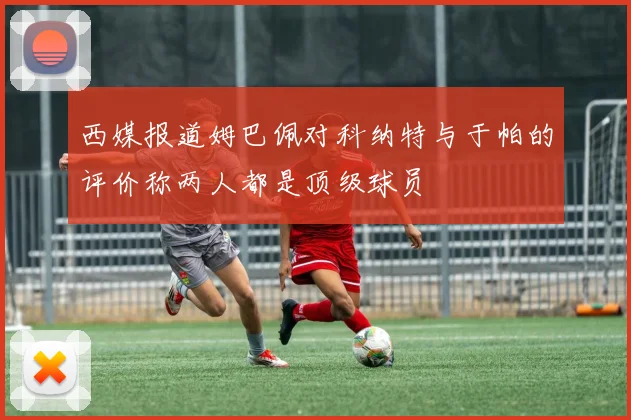 西媒报道姆巴佩对科纳特与于帕的评价称两人都是顶级球员