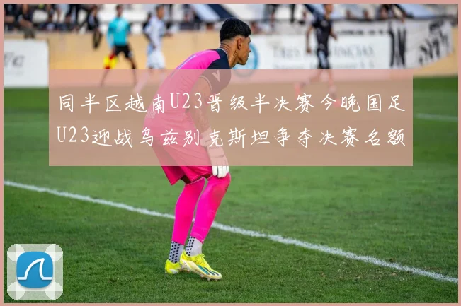同半区越南U23晋级半决赛今晚国足U23迎战乌兹别克斯坦争夺决赛名额