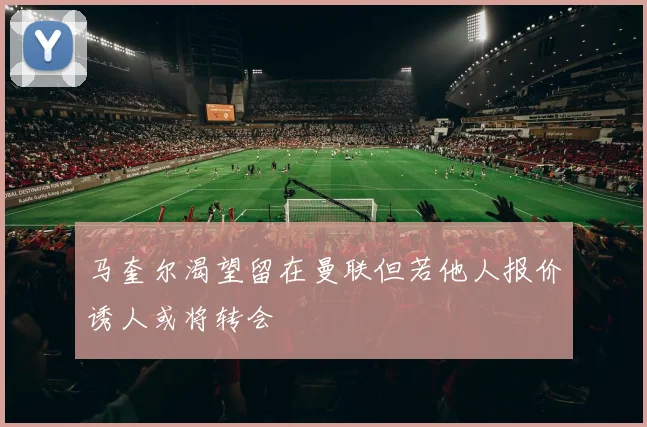 马奎尔渴望留在曼联但若他人报价诱人或将转会