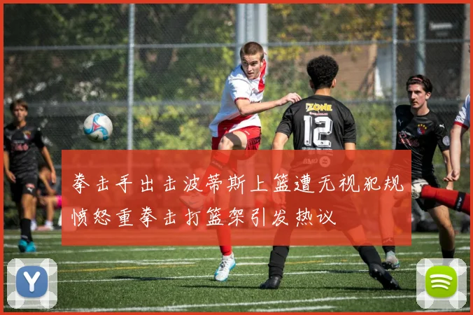 拳击手出击波蒂斯上篮遭无视犯规愤怒重拳击打篮架引发热议