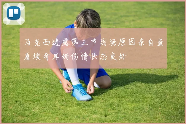 马克西透露第三节离场原因亲自查看埃奇库姆伤情状态良好
