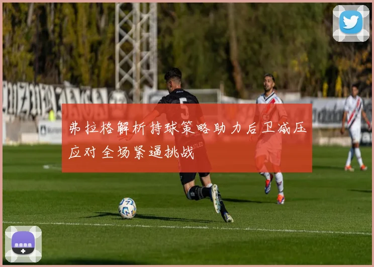 弗拉格解析持球策略助力后卫减压应对全场紧逼挑战