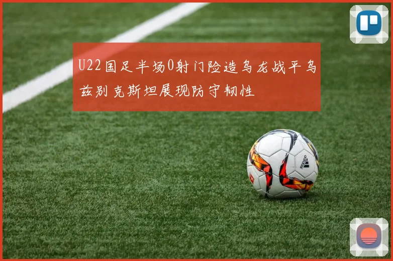 U22国足半场0射门险造乌龙战平乌兹别克斯坦展现防守韧性