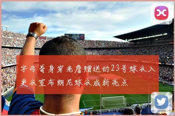 字母哥身穿老詹赠送的23号球衣入更衣室布朗尼球衣成新亮点
