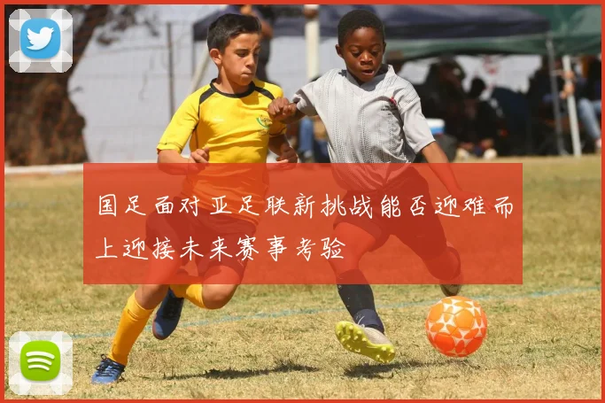 国足面对亚足联新挑战能否迎难而上迎接未来赛事考验