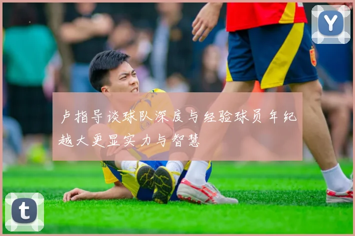 卢指导谈球队深度与经验球员年纪越大更显实力与智慧