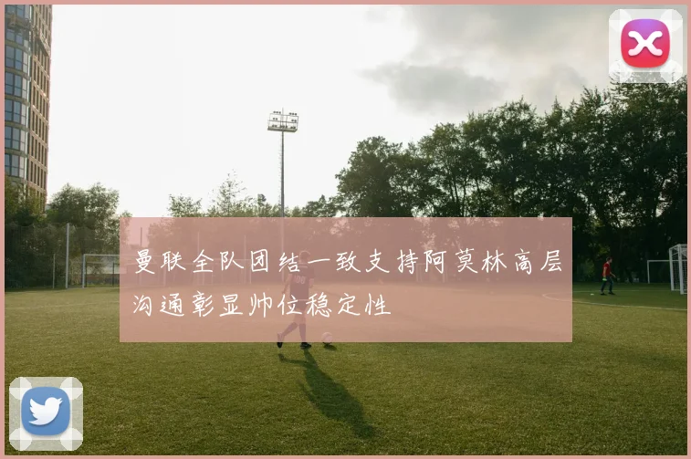 曼联全队团结一致支持阿莫林高层沟通彰显帅位稳定性