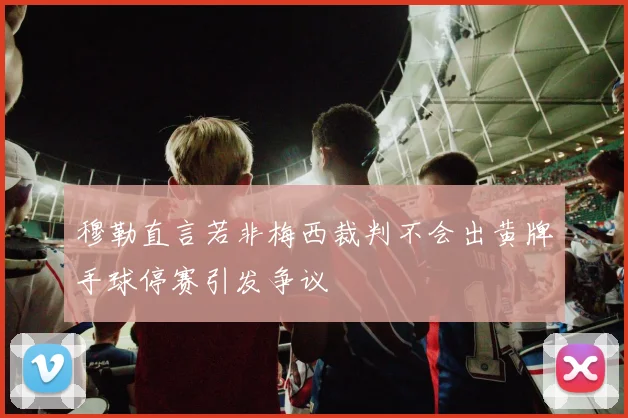 穆勒直言若非梅西裁判不会出黄牌手球停赛引发争议