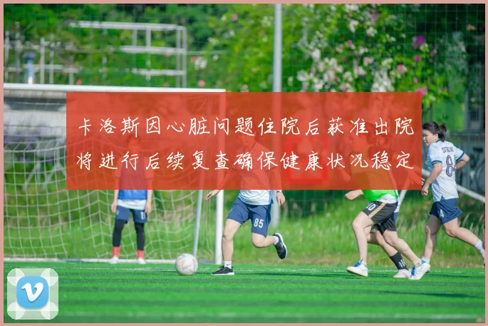 卡洛斯因心脏问题住院后获准出院将进行后续复查确保健康状况稳定