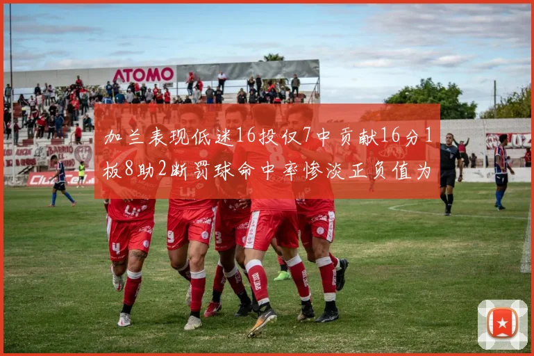 加兰表现低迷16投仅7中贡献16分1板8助2断罚球命中率惨淡正负值为负24