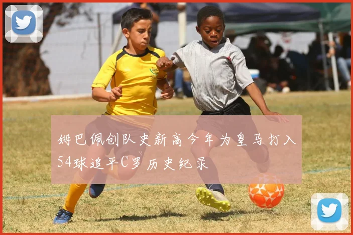 姆巴佩创队史新高今年为皇马打入54球追平C罗历史纪录