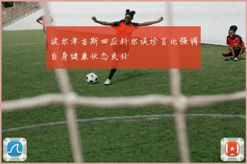 波尔津吉斯回应科尔误诊言论强调自身健康状态良好